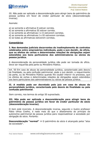 Direito Empresarial
Exercícios comentados
Prof. Gabriel Rabelo
Prof. Gabriel Rabelo www.estrategiaconcursos.com.br 15 de 16
III. Não pode ser aplicada a desconsideração para atingir bens do patrimônio da
pessoa jurídica em favor de credor particular de sócio (desconsideração
inversa).
Assinale:
a) se somente a afirmativa II estiver correta.
b) se somente a afirmativa III estiver correta.
c) se somente as afirmativas I e II estiverem corretas.
d) se somente as afirmativas I e III estiverem corretas.
e) se todas as afirmativas estiverem corretas.
Comentários
I. Nas demandas judiciais decorrentes do inadimplemento de contratos
celebrados entre empresários individuais, pode o juiz decidir, de ofício,
que os efeitos de certas e determinadas relações de obrigações sejam
estendidos aos bens particulares dos administradores ou sócios da
pessoa jurídica.
A desconsideração da personalidade jurídica não pode ser tomada de ofício.
Deve ser requerida pela parte ou Ministério Público.
Art. 50 Em caso de abuso da personalidade jurídica, caracterizado pelo desvio
de finalidade, ou pela confusão patrimonial, pode o juiz decidir, a requerimento
da parte, ou do Ministério Público quando lhe couber intervir no processo, que
os efeitos de certas e determinadas relações de obrigações sejam estendidos
aos bens particulares dos administradores ou sócios da pessoa jurídica.
II. A medida pode ser decretada pelo juiz em caso de abuso da
personalidade jurídica, caracterizado pelo desvio de finalidade ou pela
confusão patrimonial.
Item correto, nos termos do artigo 50 supracitado.
III. Não pode ser aplicada a desconsideração para atingir bens do
patrimônio da pessoa jurídica em favor de credor particular de sócio
(desconsideração inversa).
O item está incorreto. A desconsideração inversa, segundo o ilustre professor
Fábio Ulhoa Coelho, é nada mais do que o afastamento do princípio da
autonomia patrimonial da pessoa jurídica para responsabilizar a sociedade por
obrigação do sócio. Portanto:
Desconsideração “normal”  O patrimônio do sócio é alcançado pelos “atos
da sociedade”.
 