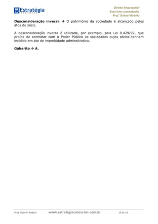 Direito Empresarial
Exercícios comentados
Prof. Gabriel Rabelo
Prof. Gabriel Rabelo www.estrategiaconcursos.com.br 16 de 16
Desconsideração inversa  O patrimônio da sociedade é alcançado pelos
atos do sócio.
A desconsideração inversa é utilizada, por exemplo, pela Lei 8.429/92, que
proíbe de contratar com o Poder Público as sociedades cujos sócios tenham
incidido em ato de improbidade adminsitrativa.
Gabarito  A.
 