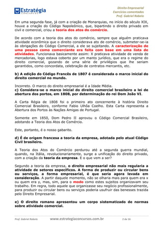 Direito Empresarial
Exercícios comentados
Prof. Gabriel Rabelo
Prof. Gabriel Rabelo www.estrategiaconcursos.com.br 2 de 16
Em uma segunda fase, já com a criação de Monarquias, no início do século XIX,
houve a criação do Código Napoleônico, que, bipartindo o direito privado em
civil e comercial, criou a teoria dos atos do comércio.
De acordo com a teoria dos atos do comércio, sempre que alguém praticava
atividade econômica que o direito considerava ato de comércio, submeter-se-ia
às obrigações do Código Comercial, a ele se sujeitando. A caracterização de
uma pessoa como comerciante era feita com base em uma lista de
atividades. Funcionava basicamente assim: X praticava atividade de venda de
mercadorias, logo estava coberto por um manto jurídico, que era o regime do
direito comercial, gozando de uma série de privilégios que lhe seriam
garantidos, como concordata, celebração de contratos mercantis, etc.
b) A edição do Código Francês de 1807 é considerada o marco inicial do
direito comercial no mundo.
Incorreto. O marco do direito empresarial é a Idade Média.
c) Considera-se o marco inicial do direito comercial brasileiro a lei de
abertura dos portos, em 1808, por determinação do rei Dom João VI.
A Carta Régia de 1808 foi o primeiro ato concernente à história Direito
Comercial Brasileiro, conforme Fabio Ulhôa Coelho. Esta Carta representa a
Abertura dos Portos às Nações Amigas de Portugal.
Somente em 1850, Dom Pedro II aprovou o Código Comercial Brasileiro,
adotando a Teoria dos Atos de Comércio.
Este, portanto, é o nosso gabarito.
d) É de origem francesa a teoria da empresa, adotada pelo atual Código
Civil brasileiro.
A Teoria dos Atos do Comércio perdurou até a segunda guerra mundial,
quando, na Itália, revolucionariamente, surge a unificação do direito privado,
com a criação da teoria da empresa. E o que vem a ser?
Segundo a teoria da empresa, o direito empresarial não mais regularia a
atividade de setores específicos. A forma de produzir ou circular bens
ou serviços, a forma empresarial, é que seria agora levada em
consideração. A partir daquele momento, não se olharia mais para quem era x
ou quem era y, mas, sim, para o modo como estes sujeitos organizavam seu
trabalho. Em regra, todo aquele que organizasse seu negócio profissionalmente,
para produzir ou circular bens ou serviços poderia usufruir das benesses trazida
pelo Direito Empresarial.
e) O direito romano apresentou um corpo sistematizado de normas
sobre atividade comercial.
 