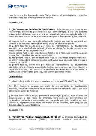 Direito Empresarial
Exercícios comentados
Prof. Gabriel Rabelo
Prof. Gabriel Rabelo www.estrategiaconcursos.com.br 3 de 16
Item incorreto. Em Roma não havia Código Comercial. As atividades comerciais
eram regradas nos moldes do Direito Privado.
Gabarito  C.
2. (FCC/Assessor Jurídico/TCE/PI/2014) João Renato era dono de um
restaurante, exercendo pessoalmente sua administração. Sofre um acidente
grave, automobilístico, que o leva a ser interditado para os atos da vida civil,
mas insiste em continuar as atividades da empresa. Nessas condições pessoais,
a) poderá fazê-lo, por meio de autorização judicial na qual se nomeará um
curador e de natureza irrevogável, salvo prova de abuso de gestão.
b) poderá fazê-lo, desde que por meio de representante ou devidamente
assistido, sem interferência judicial, já que as obrigações legais passam a ser
integralmente de seu representante.
c) não poderá fazê-lo, por impedimento legal e, se o fizer, não responderá pelas
obrigações contraídas, por sua incapacidade.
d) não poderá fazê-lo, por impedimento legal às atividades empresariais mas,
se o fizer, responderá pelas obrigações contraídas, para que não haja prejuízo a
terceiros de boa-fé.
e) poderá fazê-lo, desde que por meio de representante ou devidamente
assistido, com precedente autorização judicial que examine as circunstâncias e
riscos da empresa, bem como a conveniência em continuá- la e podendo tal
autorização ser revogada pelo juiz, nos termos previstos em lei.
Comentários
O gabarito da questão é a letra e, nos termos do artigo 974, do Código Civil:
Art. 974. Poderá o incapaz, por meio de representante ou devidamente
assistido, continuar a empresa antes exercida por ele enquanto capaz, por seus
pais ou pelo autor de herança.
§ 1o Nos casos deste artigo, precederá autorização judicial, após exame das
circunstâncias e dos riscos da empresa, bem como da conveniência em
continuá-la, podendo a autorização ser revogada pelo juiz, ouvidos os pais,
tutores ou representantes legais do menor ou do interdito, sem prejuízo dos
direitos adquiridos por terceiros.
Gabarito  E.
3. (FUNDATEC/Auditor Fiscal/SEFAZ/RS/2014) A Empresa Individual de
Responsabilidade Limitada (EIRELI) representa entidade personificada,
 