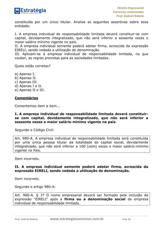 Direito Empresarial
Exercícios comentados
Prof. Gabriel Rabelo
Prof. Gabriel Rabelo www.estrategiaconcursos.com.br 4 de 16
constituída por um único titular. Analise as seguintes assertivas sobre essa
entidade:
I. A empresa individual de responsabilidade limitada deverá constituir-se com
capital, devidamente integralizado, que não será inferior a sessenta vezes o
maior salário mínimo vigente no país.
II. A empresa individual somente poderá adotar firma, acrescida da expressão
EIRELI, sendo vedada a utilização de denominação.
III. Aplicam-se à empresa individual de responsabilidade limitada, no que
couber, as regras previstas para as sociedades limitadas.
Quais estão corretas?
a) Apenas I.
b) Apenas II.
c) Apenas III.
d) Apenas I e II.
e) Apenas II e III.
Comentários
Comentemos item a item...
I. A empresa individual de responsabilidade limitada deverá constituir-
se com capital, devidamente integralizado, que não será inferior a
sessenta vezes o maior salário mínimo vigente no país.
Segundo o Código Civil:
Art. 980-A. A empresa individual de responsabilidade limitada será constituída
por uma única pessoa titular da totalidade do capital social, devidamente
integralizado, que não será inferior a 100 (cem) vezes o maior salário-mínimo
vigente no País.
Item incorreto.
II. A empresa individual somente poderá adotar firma, acrescida da
expressão EIRELI, sendo vedada a utilização de denominação.
Item incorreto.
Segundo o artigo 980-A:
Art. 980-A. § 1º O nome empresarial deverá ser formado pela inclusão da
expressão "EIRELI" após a firma ou a denominação social da empresa
individual de responsabilidade limitada.
 