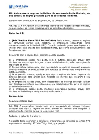 Direito Empresarial
Exercícios comentados
Prof. Gabriel Rabelo
Prof. Gabriel Rabelo www.estrategiaconcursos.com.br 5 de 16
III. Aplicam-se à empresa individual de responsabilidade limitada, no
que couber, as regras previstas para as sociedades limitadas.
Item correto. Com fulcro no artigo 980-A, do Código Civil:
Art. 980-A. § 6º Aplicam-se à empresa individual de responsabilidade limitada,
no que couber, as regras previstas para as sociedades limitadas.
Gabarito  C.
4. (FGV/Auditor Fiscal/ISS Recife/2014) Paulo Afonso, casado no regime
de comunhão parcial com Jacobina, é empresário enquadrado como
microempreendedor individual (MEI). O varão pretende gravar com hipoteca o
imóvel onde está situado seu estabelecimento, que serve exclusivamente aos
fins da empresa.
De acordo com o Código Civil, assinale a opção correta.
a) O empresário casado não pode, sem a outorga conjugal, gravar com
hipoteca os imóveis que integram o seu estabelecimento, salvo no regime da
separação de bens.
b) O empresário casado pode, sem necessidade de outorga conjugal, qualquer
que seja o regime de bens, gravar com hipoteca os imóveis que integram o seu
estabelecimento.
c) O empresário casado, qualquer que seja o regime de bens, depende de
outorga conjugal para gravar com hipoteca os imóveis que integram o seu
estabelecimento.
d) O empresário casado pode, sem necessidade de outorga conjugal, gravar
com hipoteca os imóveis que integram o seu estabelecimento, salvo no regime
da comunhão universal.
e) O empresário casado pode, mediante autorização judicial, gravar com
hipoteca os imóveis que integram o estabelecimento.
Comentários
Segundo o Código Civil:
Art. 978. O empresário casado pode, sem necessidade de outorga conjugal,
qualquer que seja o regime de bens, alienar os imóveis que integrem o
patrimônio da empresa ou gravá-los de ônus real.
Portanto, o gabarito é a letra c.
A questão tenta confundir o candidato, misturando os conceitos do artigo 978
supra com os do artigo 977 do Código Civil, que propõe:
 