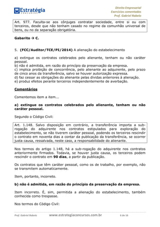 Direito Empresarial
Exercícios comentados
Prof. Gabriel Rabelo
Prof. Gabriel Rabelo www.estrategiaconcursos.com.br 6 de 16
Art. 977. Faculta-se aos cônjuges contratar sociedade, entre si ou com
terceiros, desde que não tenham casado no regime da comunhão universal de
bens, ou no da separação obrigatória.
Gabarito  C.
5. (FCC/Auditor/TCE/PI/2014) A alienação do estabelecimento
a) extingue os contratos celebrados pelo alienante, tenham ou não caráter
pessoal.
b) não é admitida, em razão do princípio da preservação da empresa.
c) implica proibição de concorrência, pelo alienante ao adquirente, pelo prazo
de cinco anos da transferência, salvo se houver autorização expressa.
d) faz cessar as obrigações do alienante pelas dívidas anteriores à alienação.
e) produz efeitos perante terceiros independentemente de averbação.
Comentários
Comentemos item a item...
a) extingue os contratos celebrados pelo alienante, tenham ou não
caráter pessoal.
Segundo o Código Civil:
Art. 1.148. Salvo disposição em contrário, a transferência importa a sub-
rogação do adquirente nos contratos estipulados para exploração do
estabelecimento, se não tiverem caráter pessoal, podendo os terceiros rescindir
o contrato em noventa dias a contar da publicação da transferência, se ocorrer
justa causa, ressalvada, neste caso, a responsabilidade do alienante.
Nos termos do artigo 1.148, há a sub-rogação do adquirente nos contratos
anteriormente firmados. Todavia, se houver justa causa, os terceiros podem
rescindir o contrato em 90 dias, a partir da publicação.
Os contratos que têm caráter pessoal, como os de trabalho, por exemplo, não
se transmitem automaticamente.
Item, portanto, incorreto.
b) não é admitida, em razão do princípio da preservação da empresa.
Item incorreto. É, sim, permitida a alienação do estabelecimento, também
conhecida como trespasse.
Nos termos do Código Civil:
 