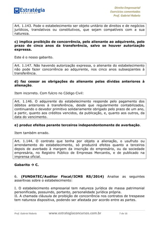 Direito Empresarial
Exercícios comentados
Prof. Gabriel Rabelo
Prof. Gabriel Rabelo www.estrategiaconcursos.com.br 7 de 16
Art. 1.143. Pode o estabelecimento ser objeto unitário de direitos e de negócios
jurídicos, translativos ou constitutivos, que sejam compatíveis com a sua
natureza.
c) implica proibição de concorrência, pelo alienante ao adquirente, pelo
prazo de cinco anos da transferência, salvo se houver autorização
expressa.
Este é o nosso gabarito.
Art. 1.147. Não havendo autorização expressa, o alienante do estabelecimento
não pode fazer concorrência ao adquirente, nos cinco anos subseqüentes à
transferência.
d) faz cessar as obrigações do alienante pelas dívidas anteriores à
alienação.
Item incorreto. Com fulcro no Código Civil:
Art. 1.146. O adquirente do estabelecimento responde pelo pagamento dos
débitos anteriores à transferência, desde que regularmente contabilizados,
continuando o devedor primitivo solidariamente obrigado pelo prazo de um ano,
a partir, quanto aos créditos vencidos, da publicação, e, quanto aos outros, da
data do vencimento.
e) produz efeitos perante terceiros independentemente de averbação.
Item também errado.
Art. 1.144. O contrato que tenha por objeto a alienação, o usufruto ou
arrendamento do estabelecimento, só produzirá efeitos quanto a terceiros
depois de averbado à margem da inscrição do empresário, ou da sociedade
empresária, no Registro Público de Empresas Mercantis, e de publicado na
imprensa oficial.
Gabarito  C.
6. (FUNDATEC/Auditor Fiscal/ICMS RS/2014) Analise as seguintes
assertivas sobre o estabelecimento:
I. O estabelecimento empresarial tem natureza jurídica de massa patrimonial
personificada, possuindo, portanto, personalidade jurídica própria.
II. A chamada cláusula de proibição de concorrência nos contratos de trespasse
tem natureza dispositiva, podendo ser afastada por acordo entre as partes.
 
