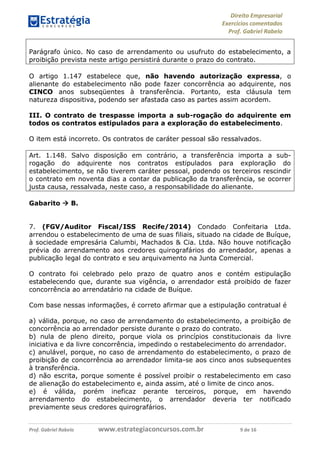 Direito Empresarial
Exercícios comentados
Prof. Gabriel Rabelo
Prof. Gabriel Rabelo www.estrategiaconcursos.com.br 9 de 16
Parágrafo único. No caso de arrendamento ou usufruto do estabelecimento, a
proibição prevista neste artigo persistirá durante o prazo do contrato.
O artigo 1.147 estabelece que, não havendo autorização expressa, o
alienante do estabelecimento não pode fazer concorrência ao adquirente, nos
CINCO anos subseqüentes à transferência. Portanto, esta cláusula tem
natureza dispositiva, podendo ser afastada caso as partes assim acordem.
III. O contrato de trespasse importa a sub-rogação do adquirente em
todos os contratos estipulados para a exploração do estabelecimento.
O item está incorreto. Os contratos de caráter pessoal são ressalvados.
Art. 1.148. Salvo disposição em contrário, a transferência importa a sub-
rogação do adquirente nos contratos estipulados para exploração do
estabelecimento, se não tiverem caráter pessoal, podendo os terceiros rescindir
o contrato em noventa dias a contar da publicação da transferência, se ocorrer
justa causa, ressalvada, neste caso, a responsabilidade do alienante.
Gabarito  B.
7. (FGV/Auditor Fiscal/ISS Recife/2014) Condado Confeitaria Ltda.
arrendou o estabelecimento de uma de suas filiais, situado na cidade de Buíque,
à sociedade empresária Calumbi, Machados & Cia. Ltda. Não houve notificação
prévia do arrendamento aos credores quirografários do arrendador, apenas a
publicação legal do contrato e seu arquivamento na Junta Comercial.
O contrato foi celebrado pelo prazo de quatro anos e contém estipulação
estabelecendo que, durante sua vigência, o arrendador está proibido de fazer
concorrência ao arrendatário na cidade de Buíque.
Com base nessas informações, é correto afirmar que a estipulação contratual é
a) válida, porque, no caso de arrendamento do estabelecimento, a proibição de
concorrência ao arrendador persiste durante o prazo do contrato.
b) nula de pleno direito, porque viola os princípios constitucionais da livre
iniciativa e da livre concorrência, impedindo o restabelecimento do arrendador.
c) anulável, porque, no caso de arrendamento do estabelecimento, o prazo de
proibição de concorrência ao arrendador limita-se aos cinco anos subsequentes
à transferência.
d) não escrita, porque somente é possível proibir o restabelecimento em caso
de alienação do estabelecimento e, ainda assim, até o limite de cinco anos.
e) é válida, porém ineficaz perante terceiros, porque, em havendo
arrendamento do estabelecimento, o arrendador deveria ter notificado
previamente seus credores quirografários.
 