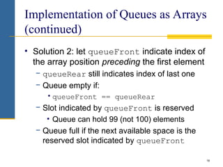 18
Implementation of Queues as Arrays
(continued)
• Solution 2: let queueFront indicate index of
the array position preceding the first element
− queueRear still indicates index of last one
− Queue empty if:
•queueFront == queueRear
− Slot indicated by queueFront is reserved
• Queue can hold 99 (not 100) elements
− Queue full if the next available space is the
reserved slot indicated by queueFront
 