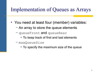 6
Implementation of Queues as Arrays
• You need at least four (member) variables:
− An array to store the queue elements
− queueFront and queueRear
• To keep track of first and last elements
− maxQueueSize
• To specify the maximum size of the queue
 