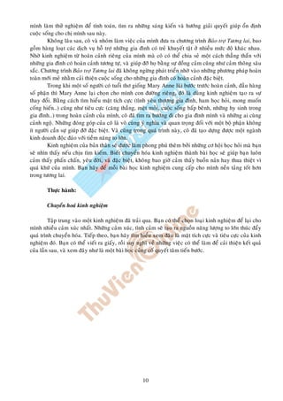 mình laøm thöû nghieäm ñeå tính toaùn, tìm ra nhöõng saùng kieán vaø höôùng giaûi quyeát giuùp oån ñònh
cuoäc soáng cho chò mình sau naøy.
        Khoâng laâu sau, coâ vaø nhoùm laøm vieäc cuûa mình ñöa ra chöông trình Baûo trôï Töông lai, bao
goàm haøng loaït caùc dòch vuï hoã trôï nhöõng gia ñình coù treû khuyeát taät ôû nhieàu möùc ñoä khaùc nhau.
Nhôø kinh nghieäm töø hoaøn caûnh rieâng cuûa mình maø coâ coù theå chia seû moät caùch thaúng thaén vôùi
nhöõng gia ñình coù hoaøn caûnh töông töï, vaø giuùp ñôõ hoï baèng söï ñoàng caûm cuõng nhö caûm thoâng saâu
saéc. Chöông trình Baûo trôï Töông lai ñaõ khoâng ngöøng phaùt trieån nhôø vaøo nhöõng phöông phaùp hoaøn
toaøn môùi meû nhaèm caûi thieän cuoäc soáng cho nhöõng gia ñình coù hoaøn caûnh ñaëc bieät.
        Trong khi moät soá ngöôøi coù tuoåi thô gioáng Mary Anne luøi böôùc tröôùc hoaøn caûnh, ñaàu haøng
soá phaän thì Mary Anne laïi choïn cho mình con ñöôøng rieâng, ñoù laø duøng kinh nghieäm taïo ra söï
thay ñoåi. Baèng caùch tìm hieåu maët tích cöïc (tình yeâu thöông gia ñình, ham hoïc hoûi, mong muoán
coáng hieán…) cuõng nhö tieâu cöïc (caêng thaúng, meät moûi, cuoäc soáng baáp beânh, nhöõng hy sinh trong
gia ñình…) trong hoaøn caûnh cuûa mình, coâ ñaõ tìm ra höôùng ñi cho gia ñình mình vaø nhöõng ai cuøng
caûnh ngoä. Nhöõng ñoùng goùp cuûa coâ laø voâ cuøng yù nghóa vaø quan troïng ñoái vôùi moät boä phaän khoâng
ít ngöôøi caàn söï giuùp ñôõ ñaëc bieät. Vaø cuõng trong quaù trình naøy, coâ ñaõ taïo döïng ñöôïc moät ngaønh
kinh doanh ñoäc ñaùo vôùi tieàm naêng to lôùn.
        Kinh nghieäm cuûa baûn thaân seõ ñöôïc laøm phong phuù theâm bôûi nhöõng cô hoäi hoïc hoûi maø baïn
seõ nhìn thaáy neáu chòu tìm kieám. Bieát chuyeån hoùa kinh nghieäm thaønh baøi hoïc seõ giuùp baïn luoân
caûm thaáy phaán chaán, yeâu ñôøi, vaø ñaëc bieät, khoâng bao giôø caûm thaáy buoàn naûn hay thua thieät vì
quaù khöù cuûa mình. Baïn haõy ñeå moãi baøi hoïc kinh nghieäm cung caáp cho mình neàn taûng toát hôn
trong töông lai.

        Thöïc haønh:

        Chuyeån hoaù kinh nghieäm

         Taäp trung vaøo moät kinh nghieäm ñaõ traûi qua. Baïn coù theå choïn loaïi kinh nghieäm ñeå laïi cho
mình nhieàu caûm xuùc nhaát. Nhöõng caûm xuùc, tình caûm seõ taïo ra nguoàn naêng löôïng to lôùn thuùc ñaåy
quaù trình chuyeån hoùa. Tieáp theo, baïn haõy tìm hieåu xem ñaâu laø maët tích cöïc vaø tieâu cöïc cuûa kinh
nghieäm ñoù. Baïn coù theå vieát ra giaáy, roài suy nghó veà nhöõng vieäc coù theå laøm ñeå caûi thieän keát quaû
cuûa laàn sau, vaø xem ñaây nhö laø moät baøi hoïc cuûng coá quyeát taâm tieán böôùc.




                                                       10
 