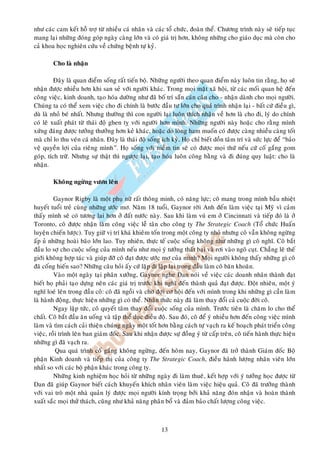 nhö caùc cam keát hoã trôï töø nhieàu caù nhaân vaø caùc toå chöùc, ñoaøn theå. Chöông trình naøy seõ tieáp tuïc
mang laïi nhöõng ñoùng goùp ngaøy caøng lôùn vaø coù giaù trò hôn, khoâng nhöõng cho giaùo duïc maø coøn cho
caû khoa hoïc nghieân cöùu veà chöùng beänh töï kyû.

        Cho laø nhaän

         Ñaây laø quan ñieåm soáng raát tieán boä. Nhöõng ngöôøi theo quan ñieåm naøy luoân tin raèng, hoï seõ
nhaän ñöôïc nhieàu hôn khi san seû vôùi ngöôøi khaùc. Trong moïi maët xaõ hoäi, töø caùc moái quan heä ñeán
coâng vieäc, kinh doanh, taïo hoùa döôøng nhö ñaõ boá trí saün caùn caân cho - nhaän daønh cho moïi ngöôøi.
Chuùng ta coù theå xem vieäc cho ñi chính laø böôùc ñaàu tö lôùn cho quaù trình nhaän laïi - baát cöù ñieàu gì,
duø laø nhoû beù nhaát. Nhöng thöôøng thì con ngöôøi laïi luoân thích nhaän veà hôn laø cho ñi, lyù do chính
coù leõ xuaát phaùt töø thaùi ñoä ghen tî vôùi ngöôøi hôn mình. Nhöõng ngöôøi naøy hoaëc cho raèng mình
xöùng ñaùng ñöôïc töôûng thöôûng hôn keû khaùc, hoaëc do loøng ham muoán coù ñöôïc caøng nhieàu caøng toát
maø chæ lo thu veùn caù nhaân. Ñaây laø thaùi ñoä soáng ích kyû. Hoï chæ bieát doàn taâm trí vaø söùc löïc ñeå “baûo
veä quyeàn lôïi cuûa rieâng mình”. Hoï soáng vôùi nieàm tin seõ coù ñöôïc moïi thöù neáu cöù coá gaéng gom
goùp, tích tröõ. Nhöng söï thaät thì ngöôïc laïi, taïo hoùa luoân coâng baèng vaø ñi ñuùng quy luaät: cho laø
nhaän.

        Khoâng ngöøng vöôn leân

         Gaynor Rigby laø moät phuï nöõ raát thoâng minh, coù naêng löïc; coâ mang trong mình baàu nhieät
huyeát tuoåi treû cuøng nhöõng öôùc mô. Naêm 18 tuoåi, Gaynor rôøi Anh ñeán laøm vieäc taïi Myõ vì caûm
thaáy mình seõ coù töông lai hôn ôû ñaát nöôùc naøy. Sau khi laøm vuù em ôû Cincinnati vaø tieáp ñoù laø ôû
Toronto, coâ ñöôïc nhaän laøm coâng vieäc leã taân cho coâng ty The Strategic Coach (Toå chöùc Huaán
luyeän chieán löôïc). Tuy giöõ vò trí khaù khieâm toán trong moät coâng ty nhoû nhöng coâ vaãn khoâng ngöøng
aáp uû nhöõng hoaøi baõo lôùn lao. Tuy nhieân, thöïc teá cuoäc soáng khoâng nhö nhöõng gì coâ nghó. Coâ baét
ñaàu lo sôï cho cuoäc soáng cuûa mình neáu nhö moïi yù töôûng thaát baïi vaø rôi vaøo ngoõ cuït. Chaúng leõ theá
giôùi khoâng hôïp taùc vaø giuùp ñôõ coâ ñaït ñöôïc öôùc mô cuûa mình? Moïi ngöôøi khoâng thaáy nhöõng gì coâ
ñaõ coáng hieán sao? Nhöõng caâu hoûi aáy cöù laëp ñi laëp laïi trong ñaàu laøm coâ baên khoaên.
         Vaøo moät ngaøy taïi phaân xöôûng, Gaynor nghe Dan noùi veà vieäc caùc doanh nhaân thaønh ñaït
bieát hoï phaûi taïo döïng neân caùc giaù trò tröôùc khi nghó ñeán thaønh quaû ñaït ñöôïc. Ñoät nhieân, moät yù
nghó loeù leân trong ñaàu coâ: coâ ñaõ ngoài vaø chôø ñôïi cô hoäi ñeán vôùi mình trong khi nhöõng gì caàn laøm
laø haønh ñoäng, thöïc hieän nhöõng gì coù theå. Nhaän thöùc naøy ñaõ laøm thay ñoåi caû cuoäc ñôøi coâ.
         Ngay laäp töùc, coâ quyeát taâm thay ñoåi cuoäc soáng cuûa mình. Tröôùc tieân laø chaêm lo cho theå
chaát. Coâ baét ñaàu aên uoáng vaø taäp theå duïc ñieàu ñoä. Sau ñoù, coâ ñeå yù nhieàu hôn ñeán coâng vieäc mình
laøm vaø tìm caùch caûi thieän chuùng ngaøy moät toát hôn baèng caùch töï vaïch ra keá hoaïch phaùt trieån coâng
vieäc, roài trình leân ban giaùm ñoác. Sau khi nhaän ñöôïc söï ñoàng yù töø caáp treân, coâ tieán haønh thöïc hieän
nhöõng gì ñaõ vaïch ra.
          Qua quaù trình coá gaéng khoâng ngöøng, ñeán hoâm nay, Gaynor ñaõ trôû thaønh Giaùm ñoác Boä
phaän Kinh doanh vaø tieáp thò cuûa coâng ty The Strategic Coach, ñieàu haønh löôïng nhaân vieân lôùn
nhaát so vôùi caùc boä phaän khaùc trong coâng ty.
         Nhöõng kinh nghieäm hoïc hoûi töø nhöõng ngaøy ñi laøm thueâ, keát hôïp vôùi yù töôûng hoïc ñöôïc töø
Dan ñaõ giuùp Gaynor bieát caùch khuyeán khích nhaân vieân laøm vieäc hieäu quaû. Coâ ñaõ tröôûng thaønh
vôùi vai troø moät nhaø quaûn lyù ñöôïc moïi ngöôøi kính troïng bôûi khaû naêng ñoùn nhaän vaø hoaøn thaønh
xuaát saéc moïi thöû thaùch, cuõng nhö khaû naêng phaân boå vaø ñaûm baûo chaát löôïng coâng vieäc.



                                                        13
 