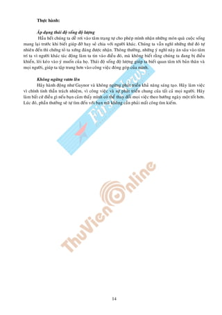 Thöïc haønh:

         AÙp duïng thaùi ñoä soáng ñoä löôïng
         Haàu heát chuùng ta deã rôi vaøo taâm traïng töï cho pheùp mình nhaän nhöõng moùn quaø cuoäc soáng
mang laïi tröôùc khi bieát giuùp ñôõ hay seû chia vôùi ngöôøi khaùc. Chuùng ta vaãn nghó nhöõng thöù ñoù töï
nhieân ñeán thì chöùng toû ta xöùng ñaùng ñöôïc nhaän. Thoâng thöôøng, nhöõng yù nghó naøy aên saâu vaøo taâm
trí ta vì ngöôøi khaùc taùc ñoäng laøm ta tin vaøo ñieàu ñoù, maø khoâng bieát raèng chuùng ta ñang bò ñieàu
khieån, loâi keùo vaøo yù muoán cuûa hoï. Thaùi ñoä soáng ñoä löôïng giuùp ta bieát quan taâm tôùi baûn thaân vaø
moïi ngöôøi, giuùp ta taäp trung hôn vaøo coâng vieäc ñoùng goùp cuûa mình.

        Khoâng ngöøng vöôn leân
        Haõy haønh ñoäng nhö Gaynor vaø khoâng ngöøng phaùt trieån khaû naêng saùng taïo. Haõy laøm vieäc
vì chính tinh thaàn traùch nhieäm, vì coâng vieäc vaø söï phaùt trieån chung cuûa taát caû moïi ngöôøi. Haõy
laøm baát cöù ñieàu gì neáu baïn caûm thaáy mình coù theå thay ñoåi moïi vieäc theo höôùng ngaøy moät toát hôn.
Luùc ñoù, phaàn thöôûng seõ töï tìm ñeán vôùi baïn maø khoâng caàn phaûi maát coâng tìm kieám.




                                                       14
 