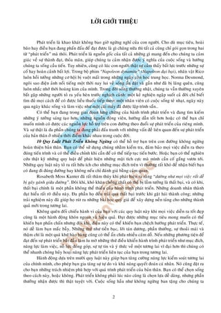 LÔØI GIÔÙI THIEÄU


         Phaùt trieån laø khao khaùt khoâng bao giôø ngöøng nghæ cuûa con ngöôøi. Cho duø muïc tieâu, hoaøi
baõo hay ñieàu baïn ñang phaán ñaáu ñeå ñaït ñöôïc laø gì chaêng nöõa thì taát caû cuõng chæ goùi goïn trong hai
töø “phaùt trieån” maø thoâi. Phaùt trieån laø nguoàn goác cuûa taát caû nhöõng gì mang ñeán cho chuùng ta caûm
giaùc veà söï thaønh ñaït, thoûa maõn, giuùp chuùng ta caûm nhaän ñöôïc yù nghóa cuûa cuoäc soáng vaø höôùng
chuùng ta soáng caàu tieán. Tuy nhieân, cuõng coù luùc con ngöôøi thaät söï caûm thaáy baát löïc tröôùc nhöõng söï
coá hay hoaøn caûnh baát lôïi. Trong boä phim “Napoleon dynamite” (Napoleon ñaïi baïi), nhaân vaät Rico
luoân hoài töôûng nhöõng cô hoäi bò vuoät maát trong nhöõng ngaøy coøn hoïc trung hoïc. Norma Desmond,
ngoâi sao ñieän aûnh noåi tieáng moät thôøi nay lui veà soáng aån daät vaø gaàn nhö ñaõ bò laõng queân, cuõng
luoân nhaéc nhôù thôøi hoaøng kim cuûa mình. Trong ñôøi soáng thöôøng nhaät, chuùng ta vaãn thöôøng xuyeân
baét gaëp nhöõng ngöôøi toû ra yeáu heøn tröôùc nghòch caûnh: moät keû nghieän ngaäp suoát caû ñôøi chæ bieát
tìm ñuû moïi caùch ñeå coù ñöôïc lieàu thuoác tieáp theo; moät nhaân vieân coù cuoäc soáng teû nhaït, ngaøy naøy
qua ngaøy khaùc soáng vaø laøm vieäc nhö moät caùi maùy ñaõ ñöôïc laäp trình saün…
         Coù theå baïn ñang trong giai ñoaïn löng chöøng cuûa haønh trình phaùt trieån vaø ñang tìm kieám
nhöõng yù töôûng saùng taïo hôn, nhöõng nguoàn ñoäng vieân, höôùng daãn toát hôn hoaëc coù theå baïn chæ
muoán mình coù ñöôïc caùc nguoàn löïc hoã trôï treân con ñöôøng theo ñuoåi söï phaùt trieån cuûa rieâng mình.
Vaø söï thaät laø ña phaàn chuùng ta ñang phaûi ñaáu tranh vôùi nhöõng vaán ñeà lieân quan ñeán söï phaùt trieån
cuûa baûn thaân ôû nhieàu thôøi ñieåm khaùc nhau trong cuoäc ñôøi.
         10 Quy Luaät Phaùt Trieån Khoâng Ngöøng coù theå hoã trôï baïn treân con ñöôøng khoâng ngöøng
hoaøn thieän baûn thaân. Baïn coù theå söû duïng chuùng nhaèm kieåm tra, ñaûm baûo moïi vieäc dieãn ra theo
ñuùng tieán trình vaø coù theå ñieàu chænh khi caàn ñeå coù theå tieáp tuïc tieán böôùc. Hoaëc baïn coù theå nghieân
cöùu thaät kyõ nhöõng quy luaät ñeå phaùt hieän nhöõng maët tích cöïc maø mình caàn coá gaéng vöôn tôùi.
Nhöõng quy luaät naøy toû ra raát höõu ích cho nhöõng muïc ñích treân vì thöôøng raát khoù ñeå nhaän bieát baïn
coù ñang ñi ñuùng ñöôøng hay khoâng neáu chæ ñaùnh giaù baèng caûm quan.
         Rosabeth Moss Kanter ñaõ raát thaâm thuùy khi phaùt hieän ra raèng “döôøng nhö moïi vieäc raát deã
bò gaõy gaùnh giöõa ñöôøng”. Ñoâi khi, khoù khaên choàng chaát coù theå bò laàm töôûng laø thaát baïi, vaø coù khi,
thaát baïi chính laø moät phaàn khoâng theå thieáu cuûa haønh trình phaùt trieån. Nhöõng doanh nhaân thaønh
ñaït hieåu raát roõ ñieàu naøy. Ña phaàn hoï ñeàu traûi qua thaát baïi tröôùc khi gaët haùi thaønh coâng; nhöõng
traûi nghieäm naøy ñaõ giuùp hoï ruùt ra nhöõng baøi hoïc quyù giaù ñeå xaây döïng neàn taûng cho nhöõng thaønh
quaû môùi trong töông lai.
         Khoâng queân ñoái chieáu haønh vi cuûa baïn vôùi caùc quy luaät naøy khi moïi vieäc dieãn ra toát ñeïp
cuõng laø moät haønh ñoäng khoân ngoan vaø hieäu quaû. Ñaït ñöôïc nhöõng muïc tieâu mong muoán coù theå
khieán baïn phaán chaán nhöng ñoâi khi, ñieàu naøy coù theå khieán baïn cheäch höôùng phaùt trieån. Thöïc teá,
noù deã laøm baïn maéc baãy. Nhöõng thöù nhö tieàn baïc, lôøi taùn döông, phaàn thöôûng, söï thoaûi maùi vaø
thaäm chí laø moät quaù khöù haøo huøng cuõng coù theå aån chöùa nhieàu caùm doã. Neáu nhöõng phöông tieän ñeå
ñaït ñeán söï phaùt trieån baét ñaàu laøm lu môø nhöõng thöù ñieàu khieån haønh trình phaùt trieån nhö muïc ñích,
naêng löïc laøm vieäc, noã löïc ñoùng goùp, söï töï tin vaø yù thöùc veà moät töông lai vó ñaïi hôn thì chuùng coù
theå nhanh choùng huûy hoaïi naêng löïc phaùt trieån lieân tuïc cuûa baïn trong töông lai.
         Haønh ñoäng döïa treân möôøi quy luaät naøy giuùp baïn taêng cöôøng naêng löïc kieåm soaùt töông lai
cuûa chính mình, cho pheùp baïn gia taêng söï töï do vaø khaû naêng quyeát ñoaùn caù nhaân. Noù cuõng ñaët ra
cho baïn nhöõng traùch nhieäm phuø hôïp vôùi quaù trình phaùt trieån cuûa baûn thaân. Baïn coù theå choïn soáng
theo caùch naøy, hoaëc khoâng. Phaùt trieån khoâng phaûi luùc naøo cuõng laø choïn löïa deã daøng, nhöng phaàn
thöôûng nhaän ñöôïc thì thaät tuyeät vôøi. Cuoäc soáng haàu nhö khoâng ngöøng ban taëng cho chuùng ta


                                                         2
 