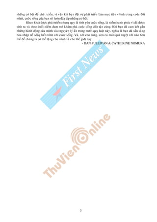 nhöõng cô hoäi ñeå phaùt trieån, vì vaäy khi baïn ñaët söï phaùt trieån laøm muïc tieâu chính trong cuoäc ñôøi
mình, cuoäc soáng cuûa baïn seõ luoân ñaày aép nhöõng cô hoäi.
         Khao khaùt ñöôïc phaùt trieån chung quy laø tình yeâu cuoäc soáng, laø nieàm haïnh phuùc vì ñaõ ñöôïc
sinh ra vaø theo ñuoåi nieàm ñam meâ khaùm phaù cuoäc soáng ñeán taän cuøng. Khi baïn ñaõ cam keát gaén
nhöõng haønh ñoäng cuûa mình vaøo nguyeân lyù aån trong möôøi quy luaät naøy, nghóa laø baïn ñaõ saün saøng
hoøa nhaäp ñeå soáng heát mình vôùi cuoäc soáng. Vaø, xeùt cho cuøng, coøn coù moùn quaø tuyeät vôøi naøo hôn
theá ñeå chuùng ta coù theå taëng cho mình vaø cho theá giôùi naøy.
                                                         - DAN SULLIVAN & CATHERINE NOMURA




                                                      3
 