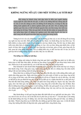Quy luaät 1

    KHOÂNG NGÖØNG NOÃ LÖÏC CHO MOÄT TÖÔNG LAI TÖÔI ÑEÏP


                Moät töông lai thaønh coâng, töôi ñeïp luoân laø ñieàu moïi ngöôøi thöôøng
        xuyeân nghó tôùi. Quaù khöù ñaõ troâi qua, vaø daãu coù laø nhöõng thaát baïi chaêng nöõa thì
        noù vaãn coù ích cho chuùng ta treân con ñöôøng ñi tôùi töông lai, vì trong noù ñaày aép
        nhöõng kinh nghieäm ñeå ta chieâm nghieäm döôùi goùc ñoä môùi. Taát caû nhöõng kinh
        nghieäm quyù baùu naøy coù theå trôû thaønh nguyeân lieäu caên baûn trong vieäc kieán taïo
        moät töông lai toát ñeïp. Tieáp caän quaù khöù vôùi thaùi ñoä ñoùn nhaän seõ mang ñeán cho
        baïn nieàm khao khaùt veà nhöõng traûi nghieäm môùi; baàu nhieät huyeát cuûa baïn seõ
        ñöôïc nung naáu ñeå quyeát taâm thöïc hieän moïi ñieàu baïn mong muoán.

         Töông lai laø taøi saûn cuûa chính baïn, vì ñoù laø nhöõng gì chöa xaûy ra maø chæ ñang toàn taïi trong
suy nghó cuûa baïn maø thoâi. Ñieàu ñoù coù nghóa noù tuøy thuoäc vaøo haønh ñoäng cuûa baïn hoâm nay. Vaø
hieån nhieân ai cuõng muoán mình coù moät töông lai xaùn laïn, thaønh coâng. Nôi ñoù, baïn seõ ñöôïc phaùt
trieån toaøn dieän hôn caû nhöõng gì hieän taïi ñang coù: hoïc vaán cao hôn, ñoùng goùp nhieàu hôn, cô hoäi
tuyeät vôøi hôn, khaû naêng vaø söï hieåu bieát saâu roäng hôn, töï tin hôn, giaøu coù hôn, giaøu loøng traéc aån
hôn, quan heä coäng ñoàng roäng hôn… Taát caû nhöõng ñieàu naøy coù theå coøn keùo daøi voâ taän; noù chæ bò
giôùi haïn bôûi trí töôûng töôïng cuûa baïn maø thoâi. Haõy tin vaøo ñieàu ñoù.

        Tin töôûng vaøo töông lai töôi ñeïp

         Ñeå taïo döïng moät töông lai thaønh coâng hôn quaù khöù, tröôùc tieân baïn phaûi tin laø ñieàu naøy
hoaøn toaøn coù theå thöïc hieän ñöôïc, duø hieän taïi baïn ñang ôû trong baát kyø giai ñoaïn hoaëc hoaøn caûnh
naøo. Nieàm tin coù söùc maïnh dieäu kyø, noù coù theå ñöa baïn ñeán nôi haèng mong muoán.
         Dan Schmidt laø moät doanh nhaân thaønh ñaït, hieän oâng ñang ñieàu haønh moät loaït caùc coâng ty
khaù thaønh coâng. Cuoäc soáng giaøu sang, danh voïng, quyeàn löïc ñeàu coù, nhöng oâng vaãn chöa muoán
döøng ôû ñoù maø luoân höôùng mình tôùi töông lai xa hôn.
         Khao khaùt tìm ra nhöõng keá hoaïch tieáp theo, Dan baét ñaàu chuù yù ñeán nhöõng ñieàu tröôùc giôø
mình chöa töøng quan taâm. Nghe moät ñoaïn quaûng caùo treân radio veà dòch vuï mai taùng, oâng töï hoûi
roài ai cuõng seõ keát thuùc cuoäc ñôøi trong bình ñöïng di coát kia ö? Ngoaøi taøi saûn laø tieàn baïc, vaät chaát
coù theå ñeå laïi cho gia ñình thì oâng coøn coù theå ñeå laïi ñieàu gì coù yù nghóa hôn khi lìa xa theá giôùi naøy?
Dan baét ñaàu hình dung nhöõng vieäc mình caàn phaûi laøm trong töông lai. Ngoaøi vieäc daäy sôùm moãi
ngaøy, laøm vieäc hieäu quaû, ñaït ñöôïc thaønh coâng, oâng cuõng chuù yù hôn ñeán coâng vieäc töø thieän. Ban
ñaàu laø nhöõng hoaït ñoäng tình nguyeän vì moâi tröôøng, roài ñeán vieäc giaûi quyeát vaø taïo cô hoäi vieäc laøm
cho nhöõng ngöôøi thaát nghieäp. OÂng nghó chính nhöõng coâng vieäc naøy môùi taïo cho oâng nguoàn taøi
saûn voâ giaù.

         Moïi haønh ñoäng vaø keát quaû oâng ñaït ñöôïc ñeàu khôûi ñaàu töø suy nghó heát söùc ñôn giaûn: “Neáu
moïi thöù toâi laøm cho tôùi nay chæ laø baét ñaàu thì toâi phaûi laøm gì tieáp theo?”. Caâu hoûi ñaët ra cho töông
lai ñaõ ñònh höôùng cho oâng veà nhöõng vieäc caàn laøm trong khoaûng thôøi gian keá tieáp, sau nhöõng gì
ñaït ñöôïc. Thaønh coâng hoâm nay laø khôûi ñaàu cho nhöõng gì gaët haùi ñöôïc ngaøy mai, vaø khi ñaõ thaønh
coâng, haõy höôùng ñeán ñieàu toát ñeïp hôn nöõa: giuùp ngöôøi khaùc cuõng thaønh coâng.


                                                         4
 
