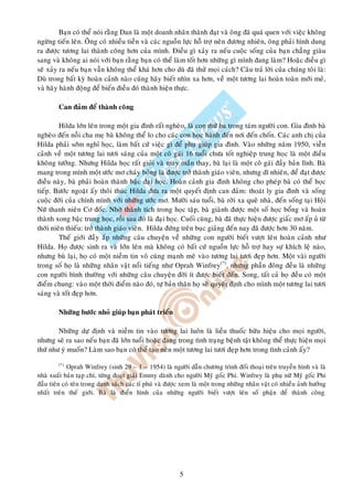 Baïn coù theå noùi raèng Dan laø moät doanh nhaân thaønh ñaït vaø oâng ñaõ quaù quen vôùi vieäc khoâng
ngöøng tieán leân. OÂng coù nhieàu tieàn vaø caùc nguoàn löïc hoã trôï neân ñöông nhieân, oâng phaûi hình dung
ra ñöôïc töông lai thaønh coâng hôn cuûa mình. Ñieàu gì xaûy ra neáu cuoäc soáng cuûa baïn chaúng giaøu
sang vaø khoâng ai noùi vôùi baïn raèng baïn coù theå laøm toát hôn nhöõng gì mình ñang laøm? Hoaëc ñieàu gì
seõ xaûy ra neáu baïn vaãn khoâng theå khaù hôn cho duø ñaõ thöû moïi caùch? Caâu traû lôøi cuûa chuùng toâi laø:
Duø trong baát kyø hoaøn caûnh naøo cuõng haõy bieát nhìn xa hôn, veà moät töông lai hoaøn toaøn môùi meû,
vaø haõy haønh ñoäng ñeå bieán ñieàu ñoù thaønh hieän thöïc.

        Can ñaûm ñeå thaønh coâng

         Hilda lôùn leân trong moät gia ñình raát ngheøo, laø con thöù ba trong taùm ngöôøi con. Gia ñình baø
ngheøo ñeán noãi cha meï baø khoâng theå lo cho caùc con hoïc haønh ñeán nôi ñeán choán. Caùc anh chò cuûa
Hilda phaûi sôùm nghæ hoïc, laøm baát cöù vieäc gì ñeå phuï giuùp gia ñình. Vaøo nhöõng naêm 1950, vieãn
caûnh veà moät töông lai töôi saùng cuûa moät coâ gaùi 16 tuoåi chöa toát nghieäp trung hoïc laø moät ñieàu
khoâng töôûng. Nhöng Hilda hoïc raát gioûi vaø may maén thay, baø laïi laø moät coâ gaùi ñaày baûn lónh. Baø
mang trong mình moät öôùc mô chaùy boûng laø ñöôïc trôû thaønh giaùo vieân, nhöng dó nhieân, ñeå ñaït ñöôïc
ñieàu naøy, baø phaûi hoaøn thaønh baäc ñaïi hoïc. Hoaøn caûnh gia ñình khoâng cho pheùp baø coù theå hoïc
tieáp. Böôùc ngoaët aáy thoâi thuùc Hilda ñöa ra moät quyeát ñònh can ñaûm: thoaùt ly gia ñình vaø soáng
cuoäc ñôøi cuûa chính mình vôùi nhöõng öôùc mô. Möôøi saùu tuoåi, baø rôøi xa queâ nhaø, ñeán soáng taïi Hoäi
Nöõ thanh nieân Cô ñoác. Nhôø thaønh tích trong hoïc taäp, baø giaønh ñöôïc moät soá hoïc boång vaø hoaøn
thaønh xong baäc trung hoïc, roài sau ñoù laø ñaïi hoïc. Cuoái cuøng, baø ñaõ thöïc hieän ñöôïc giaác mô aáp uû töø
thôøi nieân thieáu: trôû thaønh giaùo vieân. Hilda ñöùng treân buïc giaûng ñeán nay ñaõ ñöôïc hôn 30 naêm.
         Theá giôùi ñaày aép nhöõng caâu chuyeän veà nhöõng con ngöôøi bieát vöôït leân hoaøn caûnh nhö
Hilda. Hoï ñöôïc sinh ra vaø lôùn leân maø khoâng coù baát cöù nguoàn löïc hoã trôï hay söï khích leä naøo,
nhöng buø laïi, hoï coù moät nieàm tin voâ cuøng maïnh meõ vaøo töông lai töôi ñeïp hôn. Moät vaøi ngöôøi
trong soá hoï laø nhöõng nhaân vaät noåi tieáng nhö Oprah Winfrey(*), nhöng phaàn ñoâng ñeàu laø nhöõng
con ngöôøi bình thöôøng vôùi nhöõng caâu chuyeän ñôøi ít ñöôïc bieát ñeán. Song, taát caû hoï ñeàu coù moät
ñieåm chung: vaøo moät thôøi ñieåm naøo ñoù, töï baûn thaân hoï seõ quyeát ñònh cho mình moät töông lai töôi
saùng vaø toát ñeïp hôn.

        Nhöõng böôùc nhoû giuùp baïn phaùt trieån

        Nhöõng döï ñònh vaø nieàm tin vaøo töông lai luoân laø lieàu thuoác höõu hieäu cho moïi ngöôøi,
nhöng seõ ra sao neáu baïn ñaõ lôùn tuoåi hoaëc ñang trong tình traïng beänh taät khoâng theå thöïc hieän moïi
thöù nhö yù muoán? Laøm sao baïn coù theå taïo neân moät töông lai töôi ñeïp hôn trong tình caûnh aáy?
        (*)
            Oprah Winfrey (sinh 29 – 1 – 1954) laø ngöôøi daãn chöông trình ñoái thoaïi treân truyeàn hình vaø laø
nhaø xuaát baûn taïp chí, töøng ñoaït giaûi Emmy daønh cho ngöôøi Myõ goác Phi. Winfrey laø phuï nöõ Myõ goác Phi
ñaàu tieân coù teân trong danh saùch caùc tæ phuù vaø ñöôïc xem laø moät trong nhöõng nhaân vaät coù nhieàu aûnh höôûng
nhaát treân theá giôùi. Baø laø ñieån hình cuûa nhöõng ngöôøi bieát vöôït leân soá phaän ñeå thaønh coâng.




                                                          5
 