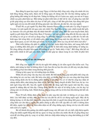 Baïn ñöøng bi quan hay tuyeät voïng! Ngay caû khi baïn thaáy raèng cuoäc soáng cuûa mình chæ coøn
tính baèng thaùng, baèng tuaàn, thaäm chí laø baèng ngaøy ñi chaêng nöõa thì vaãn haõy khoâng ngöøng coá
gaéng höôùng ñeán töông lai toát ñeïp hôn. Töông lai khoâng chæ coù ôû naêm sau, ngaøy sau maø noù ôû ngay
chính sau giaây phuùt hieän taïi. Moät töông lai phaùt trieån hôn coù theå chæ laø vieäc coá gaéng hoïc moät thöù
gì ñoù giuùp naâng cao taàm nhìn cuûa baïn veà theá giôùi, cuõng coù theå ñôn giaûn hôn, baïn duøng thôøi gian
ngaén nguûi coøn laïi cuûa ñôøi mình ñeå ñoùng goùp moät vieäc höõu ích, duø nhoû beù, cho moïi ngöôøi.
         ÔÛ tuoåi 98, cuï giaø ngöôøi Taây Ban Nha Antonio Pijuan vaãn coøn tinh anh. Cuï soáng ôû ngoaïi oâ
Toronto. Laø moät ngöôøi ñaõ traûi qua cuoäc noäi chieán Taây Ban Nha vaø hai cuoäc chieán tranh theá giôùi,
cuï Antonio vaãn coøn giöõ ñöôïc thaùi ñoä nhieät tình ñoái vôùi cuoäc soáng. Moät laàn xem truyeàn hình, thaáy
ngöôøi ta giôùi thieäu Baûo Taøng Giaøy Bata ôû Toronto – nôi maø cuï chöa töøng ñeán ñoù laàn naøo maëc duø
noù chaúng xa xoâi gì so vôùi nôi cuï ñang soáng. Cuï lieàn baûo chaùu gaùi Lisa ñöa cuï ñeán ñoù. Cuï heát söùc
kinh ngaïc khi troâng thaáy coù raát nhieàu giaøy ñöôïc tröng baøy trong moät toøa nhaø nhö vaäy. Vaøo cuoái
ngaøy tham quan, cuï noùi vôùi chaùu gaùi mình: “Caûm ôn chaùu. Hoâm nay oâng ñaõ bieát theâm moät ñieàu”.
         Phaùt trieån khoâng caàn phaûi laø nhöõng gì lôùn lao; hoaøn thieän baûn thaân, môû mang hieåu bieát
ngay caû nhöõng ñieàu ñôn giaûn vaø nhoû beù cuõng coù theå laø ñích ñeán trong ñònh höôùng veà töông lai.
Noù cuõng chaúng caàn phaûi lieân quan ñeán nhöõng gì goïi laø “böôùc nhaûy vó ñaïi”. Bôûi raèng, haàu heát söï
phaùt trieån chính laø keát quaû cuûa nhieàu böôùc ñi nhoû goäp laïi. Quan troïng laø caùc böôùc ñi phaûi lieân
tuïc.

        Khoâng ngöøng noã löïc cho töông lai

         Ñôøi soáng con ngöôøi ñoâi khi bò ruùt ngaén bôûi nhöõng lyù do naèm ngoaøi taàm kieåm soaùt. Tuy
nhieân, moät töông lai thaät söï khoâng naèm ôû vieäc baïn toàn taïi bao laâu treân coõi ñôøi naøy maø phuï thuoäc
vaøo nhöõng gì baïn laøm ñöôïc trong khoaûng thôøi gian ñoù.
         Chuùng ta haõy quay laïi vôùi tröôøng hôïp cuûa Hilda.
         Hilda raát yeâu coâng vieäc daïy hoïc cuûa mình. Baø bieát mình ñang goùp moät phaàn nhoû coâng söùc
cho töông lai caùc em hoïc sinh. Baø luoân caûm thaáy söï thaønh coâng cuûa caùc em cuõng nhö loøng kính
troïng chuùng daønh cho baø laø nhöõng phaàn thöôûng to lôùn nhaát. Vaø coù veû nhö baø cuõng hoïc ñöôïc töø
chuùng nhieàu ñieàu, nhö chuùng hoïc ñöôïc töø baø. Moät laàn, trong chuyeán ñi ñeán Thaùi Lan, baø laïc vaøo
moät ngoâi laøng treân ñoài. Sau ñoù, ngöôøi ta tìm thaáy baø ñang ngoài beân ngoaøi moät tuùp leàu, xung
quanh laø nhöõng ñöùa treû baûn ñòa. Chuùng ñang chæ cho baø moät soá töø tieáng Lahu, coøn baø daïy laïi
chuùng moät vaøi töø tieáng Anh. Thænh thoaûng, nhöõng traøng cöôøi laïi roä leân laøm baàu khoâng khí heát söùc
thaân tình.
         Naêm 59 tuoåi, Hilda ñöôïc chaån ñoaùn bò maéc ung thö caáp tính vaø khoâng coù cô may chöõa
khoûi. Luùc bieát ñöôïc söï thaät, thôøi gian coøn laïi cuûa ñôøi baø chæ laø vaøi thaùng ngaén nguûi. Maëc duø bò
khuûng hoaûng vaø raát ñau khoå nhöng baø cuõng kòp traán tónh vaø quyeát taâm duøng thôøi gian coøn laïi ñeå
coáng hieán sao cho thaät yù nghóa. Ña phaàn chuùng ta ñeàu raát ít ñeà caäp ñeán caùi cheát vì khoâng daùm
ñoái dieän, ngöôïc laïi, Hilda ñaõ daùm nhìn nhaän noù ñeå soáng nhöõng ngaøy thaùng coøn laïi cuûa ñôøi mình
moät caùch coù yù nghóa.
         Baø trôû thaønh taám göông cho nhieàu ngöôøi trong vieäc ñoái maët vôùi caùi cheát, tieáp theâm nguoàn
soáng cho nhieàu ngöôøi baèng thaùi ñoä laïc quan vaø loøng can ñaûm cuûa mình. Baø ñaõ coá gaéng baèng moïi
caùch ñeå caân baèng giöõa hy voïng vaø söï thaät, tænh taùo chaáp nhaän töông lai cuõng nhö nhöõng gì coù theå
xaûy ñeán.




                                                        6
 