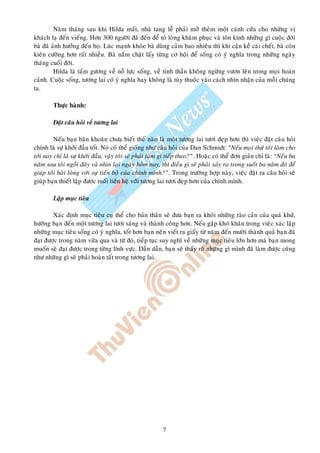 Naêm thaùng sau khi Hilda maát, nhaø tang leã phaûi môû theâm moät caùnh cöûa cho nhöõng vò
khaùch laï ñeán vieáng. Hôn 300 ngöôøi ñaõ ñeán ñeå toû loøng khaâm phuïc vaø toân kính nhöõng gì cuoäc ñôøi
baø ñaõ aûnh höôûng ñeán hoï. Luùc maïnh khoûe baø duõng caûm bao nhieâu thì khi caän keà caùi cheát, baø coøn
kieân cöôøng hôn raát nhieàu. Baø naém chaët laáy töøng cô hoäi ñeå soáng coù yù nghóa trong nhöõng ngaøy
thaùng cuoái ñôøi.
         Hilda laø taám göông veà noã löïc soáng, veà tinh thaàn khoâng ngöøng vöôn leân trong moïi hoaøn
caûnh. Cuoäc soáng, töông lai coù yù nghóa hay khoâng laø tuøy thuoäc vaøo caùch nhìn nhaän cuûa moãi chuùng
ta.

        Thöïc haønh:

        Ñaët caâu hoûi veà töông lai

         Neáu baïn baên khoaên chöa bieát theá naøo laø moät töông lai töôi ñeïp hôn thì vieäc ñaët caâu hoûi
chính laø söï khôûi ñaàu toát. Noù coù theå gioáng nhö caâu hoûi cuûa Dan Schmidt: “Neáu moïi thöù toâi laøm cho
tôùi nay chæ laø söï khôûi ñaàu, vaäy toâi seõ phaûi laøm gì tieáp theo?”. Hoaëc coù theå ñôn giaûn chæ laø: “Neáu ba
naêm sau toâi ngoài ñaây vaø nhìn laïi ngaøy hoâm nay, thì ñieàu gì seõ phaûi xaûy ra trong suoát ba naêm ñoù ñeå
giuùp toâi haøi loøng vôùi söï tieán boä cuûa chính mình?”. Trong tröôøng hôïp naøy, vieäc ñaët ra caâu hoûi seõ
giuùp baïn thieát laäp ñöôïc moái lieân heä vôùi töông lai töôi ñeïp hôn cuûa chính mình.

        Laäp muïc tieâu

        Xaùc ñònh muïc tieâu cuï theå cho baûn thaân seõ ñöa baïn ra khoûi nhöõng raøo caûn cuûa quaù khöù,
höôùng baïn ñeán moät töông lai töôi saùng vaø thaønh coâng hôn. Neáu gaëp khoù khaên trong vieäc xaùc laäp
nhöõng muïc tieâu soáng coù yù nghóa, toát hôn baïn neân vieát ra giaáy töø naêm ñeán möôøi thaønh quaû baïn ñaõ
ñaït ñöôïc trong naêm vöøa qua vaø töø ñoù, tieáp tuïc suy nghó veà nhöõng muïc tieâu lôùn hôn maø baïn mong
muoán seõ ñaït ñöôïc trong töøng lónh vöïc. Daàn daàn, baïn seõ thaáy roõ nhöõng gì mình ñaõ laøm ñöôïc cuõng
nhö nhöõng gì seõ phaûi hoaøn taát trong töông lai.




                                                         7
 