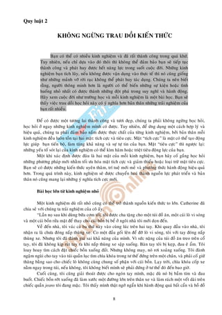 Quy luaät 2

                     KHOÂNG NGÖØNG TRAU DOÀI KIEÁN THÖÙC


                Baïn coù theå coù nhieàu kinh nghieäm vaø ñaõ raát thaønh coâng trong quaù khöù.
          Tuy nhieân, neáu chæ döïa vaøo ñoù thoâi thì khoâng theå ñaûm baûo baïn seõ tieáp tuïc
          thaønh coâng vaø phaùt huy ñöôïc heát naêng löïc trong suoát cuoäc ñôøi. Nhöõng kinh
          nghieäm baïn tích luõy, neáu khoâng ñöôïc vaän duïng vaøo thöïc teá thì noù cuõng gioáng
          nhö nhöõng maûnh vôõ rôøi raïc khoâng theå phaùt huy taùc duïng. Chuùng ta neân bieát
          raèng, ngöôøi thoâng minh hôn laø ngöôøi coù theå bieán nhöõng söï kieän hoaëc tình
          huoáng nhoû nhaát coù ñöôïc thaønh nhöõng ñoät phaù trong suy nghó vaø haønh ñoäng.
          Haõy xem cuoäc ñôøi nhö tröôøng hoïc vaø moãi kinh nghieäm laø moät baøi hoïc. Baïn seõ
          thaáy vieäc trau doài hoïc hoûi naøy coù yù nghóa hôn baûn thaân nhöõng traûi nghieäm cuûa
          baïn raát nhieàu.

         Ñeå coù ñöôïc moät töông lai thaønh coâng vaø töôi ñeïp, chuùng ta phaûi khoâng ngöøng hoïc hoûi,
hoïc hoûi ôû ngay nhöõng kinh nghieäm mình coù ñöôïc. Tuy nhieân, ñeå öùng duïng moät caùch hôïp lyù vaø
hieäu quaû, chuùng ta phaûi ñaûm baûo naém ñöôïc thöïc chaát cuûa töøng kinh nghieäm, bôûi baûn thaân moãi
kinh nghieäm ñeàu luoân toàn taïi hai maët: tích cöïc vaø tieâu cöïc. Maët “tích cöïc” laø maët coù theå taïo ñoäng
löïc giuùp baïn tieán boä, laøm taêng khaû naêng vaø söï töï tin cuûa baïn. Maët “tieâu cöïc” thì ngöôïc laïi:
nhöõng yeáu toá soùt laïi cuûa kinh nghieäm coù theå kìm haõm hoaëc trieät tieâu ñoäng löïc cuûa baïn.
         Moät khi xaùc ñònh ñöôïc ñaâu laø hai maët cuûa moãi kinh nghieäm, baïn haõy coá gaéng hoïc hoûi
nhöõng phöông phaùp môùi nhaèm toái öu hoùa maët tích cöïc vaø giaûm thieåu hoaëc loaïi tröø maët tieâu cöïc.
Baïn seõ coù ñöôïc nhöõng kieán thöùc uyeân thaâm, trí tueä môùi meû vaø phöông thöùc haønh ñoäng hieäu quaû
hôn. Trong quaù trình naøy, kinh nghieäm seõ ñöôïc chuyeån hoaù thaønh nguoàn löïc phaùt trieån vaø baûn
thaân noù cuõng mang laïi nhöõng yù nghóa tích cöïc môùi.

        Baøi hoïc lôùn töø kinh nghieäm nhoû

         Moät kinh nghieäm duø raát nhoû cuõng coù theå trôû thaønh nguoàn kieán thöùc to lôùn. Catherine ñaõ
chia seû vôùi chuùng ta traûi nghieäm cuûa coâ aáy.
         “Laàn noï sau khi duøng böõa côm toái, toâi ñöôïc cha taëng cho moät tuùi ñoà aên, moät caùi loø vi soùng
vaø moät caùi boàn röûa maët ñeå thay cho caùi boàn bò beå ôû ngoâi nhaø toâi môùi doïn ñeán.
         Veà ñeán nhaø, toâi vaùc caû ba thöù naøy vaøo cuøng luùc treân hai tay. Khi quay ñaàu vaøo nhaø, toâi
nhaän ra laø chöa ñoùng naép thuøng xe. Co moät ñaàu goái leân ñeå ñôõ loø vi soùng, toâi vôùi tay ñoùng naép
thuøng xe. Nhöng toâi ñaõ ñaùnh giaù sai khaû naêng cuûa mình. Vì söùc naëng cuûa tuùi ñoà aên treo treân coå
tay, toâi ñaõ khoâng kòp ruùt tay ra khi naép thuøng xe saäp xuoáng. Baøn tay toâi bò keïp, ñau eâ aåm. Toâi
loay hoay tìm caùch ñaët chieác boàn xuoáng ñaát. Nhöng khoâng may, noù rôi xoaûng xuoáng. Toâi ñaønh
ngaäm nguøi cho tay vaøo tuùi quaàn luïc tìm chìa khoùa trong tö theá ñöùng treân moät chaân, vaø phaûi coá giöõ
thaêng baèng sao cho chieác loø khoâng cuøng chung soá phaän vôùi caùi boàn. Laïy trôøi, chìa khoùa coáp xe
naèm ngay trong tuùi, neáu khoâng, toâi khoâng bieát mình seõ phaûi ñöùng ôû tö theá ñoù ñeán bao giôø.
         Cuoái cuøng, toâi cuõng giaûi thoaùt ñöôïc cho ngoùn tay mình, maëc duø noù bò baàm tím vaø ñau
buoát. Chieác boàn rôùt xuoáng ñaõ laøm xöôùc moät ñöôøng lôùn treân thaân xe vaø laøm raùch moät veát daøi treân
chieác quaàn jeans toâi ñang maëc. Toâi thaáy mình thaät ngôù ngaån khi haønh ñoäng quaù baát caån vaø hoà ñoà


                                                        8
 