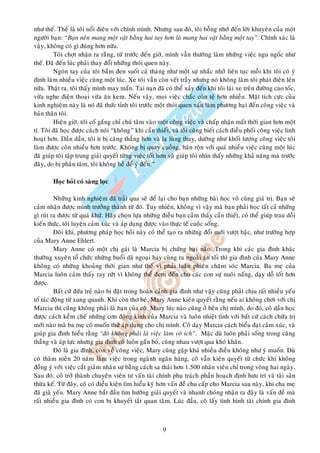 nhö theá. Theá laø toâi noåi ñieân vôùi chính mình. Nhöng sau ñoù, toâi boãng nhôù ñeán lôøi khuyeân cuûa moät
ngöôøi baïn: “Baïn neân mang moät vaät baèng hai tay hôn laø mang hai vaät baèng moät tay”. Chính xaùc laø
vaäy, khoâng coù gì ñuùng hôn nöõa.
         Toâi chôït nhaän ra raèng, töø tröôùc ñeán giôø, mình vaãn thöôøng laøm nhöõng vieäc ngu ngoác nhö
theá. Ñaõ ñeán luùc phaûi thay ñoåi nhöõng thoùi quen naøy.
         Ngoùn tay cuûa toâi baàm ñen suoát caû thaùng nhö moät söï nhaéc nhôû lieân tuïc moãi khi toâi coù yù
ñònh laøm nhieàu vieäc cuøng moät luùc. Xe toâi vaãn coøn veát traày nhöng noù khoâng laøm toâi phaùt ñieân leân
nöõa. Thaät ra, toâi thaáy mình may maén. Tai naïn ñaõ coù theå xaûy ñeán khi toâi laùi xe treân ñöôøng cao toác,
vöøa nghe ñieän thoaïi vöøa aên kem. Neáu vaäy, moïi vieäc chaéc coøn teä hôn nhieàu. Maët tích cöïc cuûa
kinh nghieäm naøy laø noù ñaõ thöùc tænh toâi tröôùc moät thoùi quen xaáu laøm phöông haïi ñeán coâng vieäc vaø
baûn thaân toâi.
         Hieän giôø, toâi coá gaéng chæ chuù taâm vaøo moät coâng vieäc vaø chaáp nhaän maát thôøi gian hôn moät
tí. Toâi ñaõ hoïc ñöôïc caùch noùi “khoâng” khi caàn thieát, vaø toâi cuõng bieát caùch ñieàu phoái coâng vieäc linh
hoaït hôn. Daàn daàn, toâi ít bò caêng thaúng hôn vaø laï luøng thay, döôøng nhö khoái löôïng coâng vieäc toâi
laøm ñöôïc coøn nhieàu hôn tröôùc. Khoâng bò quay cuoàng, baân roän vôùi quaù nhieàu vieäc cuøng moät luùc
ñaõ giuùp toâi taäp trung giaûi quyeát töøng vieäc toát hôn vaø giuùp toâi nhìn thaáy nhöõng khaû naêng maø tröôùc
ñaây, do bò phaân taâm, toâi khoâng heà ñeå yù ñeán.”

        Hoïc hoûi coù saøng loïc

          Nhöõng kinh nghieäm ñaõ traûi qua seõ ñeå laïi cho baïn nhöõng baøi hoïc voâ cuøng giaù trò. Baïn seõ
caûm nhaän ñöôïc mình tröôûng thaønh töø ñoù. Tuy nhieân, khoâng vì vaäy maø baïn phaûi hoïc taát caû nhöõng
gì ruùt ra ñöôïc töø quaù khöù. Haõy choïn löïa nhöõng ñieàu baïn caûm thaáy caàn thieát, coù theå giuùp trau doài
kieán thöùc, toâi luyeän caûm xuùc vaø aùp duïng ñöôïc vaøo thöïc teá cuoäc soáng.
          Ñoâi khi, phöông phaùp hoïc hoûi naøy coù theå taïo ra nhöõng ñoåi môùi vöôït baäc, nhö tröôøng hôïp
cuûa Mary Anne Ehlert.
          Mary Anne coù moät chò gaùi laø Marcia bò chöùng baïi naõo. Trong khi caùc gia ñình khaùc
thöôøng xuyeân toå chöùc nhöõng buoåi daõ ngoaïi hay cuøng ra ngoaøi aên toái thì gia ñình cuûa Mary Anne
khoâng coù nhöõng khoaûng thôøi gian nhö theá vì phaûi luaân phieân chaêm soùc Marcia. Ba meï cuûa
Marcia luoân caûm thaáy ray röùt vì khoâng theå ñem ñeán cho caùc con söï nuoâi naáng, daïy doã toát hôn
ñöôïc.
          Baát cöù ñöùa treû naøo bò ñaët trong hoaøn caûnh gia ñình nhö vaäy cuõng phaûi chòu raát nhieàu yeáu
toá taùc ñoäng töø xung quanh. Khi coøn thô beù, Mary Anne kieân quyeát raèng neáu ai khoâng chôi vôùi chò
Marcia thì cuõng khoâng phaûi laø baïn cuûa coâ. Mary luùc naøo cuõng ôû beân chò mình, do ñoù, coâ daàn hoïc
ñöôïc caùch keàm cheá nhöõng côn ñoäng kinh cuûa Marcia vaø luoân nhieät tình vôùi baát cöù caùch chöõa trò
môùi naøo maø ba meï coâ muoán thöû aùp duïng cho chò mình. Coâ daïy Marcia caùch bieåu ñaït caûm xuùc, vaø
giuùp gia ñình hieåu raèng “ñoù khoâng phaûi laø vieäc laøm voâ ích”. Maëc duø luoân phaûi soáng trong caêng
thaúng vaø aùp löïc nhöng gia ñình coâ luoân gaén boù, cuøng nhau vöôït qua khoù khaên.
          Ñoù laø gia ñình, coøn veà coâng vieäc, Mary cuõng gaëp khaù nhieàu ñieàu khoâng nhö yù muoán. Duø
coù thaâm nieân 20 naêm laøm vieäc trong ngaønh ngaân haøng, coâ vaãn kieân quyeát töø chöùc khi khoâng
ñoàng yù vôùi vieäc caét giaûm nhaân söï baèng caùch sa thaûi hôn 1.500 nhaân vieân chæ trong voøng hai ngaøy.
Sau ñoù, coâ trôû thaønh chuyeân vieân tö vaán taøi chính phuï traùch phaàn hoaïch ñònh höu trí vaø taøi saûn
thöøa keá. Töø ñaây, coâ coù ñieàu kieän tìm hieåu kyõ hôn vaán ñeà chu caáp cho Marcia sau naøy, khi cha meï
ñaõ giaø yeáu. Mary Anne baét ñaàu tìm höôùng giaûi quyeát vaø nhanh choùng nhaän ra ñaây laø vaán ñeà maø
raát nhieàu gia ñình coù con bò khuyeát taät quan taâm. Luùc ñaàu, coâ laáy tình hình taøi chính gia ñình



                                                         9
 
