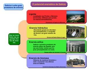 Galicia é unha gran produtora de enerxía O potencial enerxético de Galicia Que se mani- festa nas se- guintes fon- tes de ener- xía. Lignito Localizado nas Pontes e Meirama (A Coruña). Utilizase para produ- cir enerxía termoeléctrica. Xacemento de lignito de Meirama. Enerxía hidráulica Abundante grazas ás abundan- tes precipitacións, á orografía do terreo e ao gran número de ríos. Encoro de Santo Estevo (Lugo) Enerxía eólica Galicia é primeira produtora de enerxía eólica de España, gra- zas aos fortes ventos que so- pran principalmente na costa. Parque eólico de Carnota (A Coruña) Enerxía de biomasa Obtense de residuos forestais e está a aumentar nos últimos  anos en Galicia. Central de biomasa de Allariz (Ourense) 