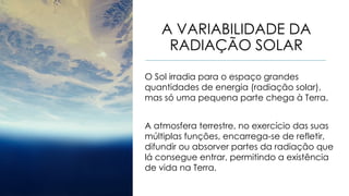 A VARIABILIDADE DA
RADIAÇÃO SOLAR
O Sol irradia para o espaço grandes
quantidades de energia (radiação solar),
mas só uma pequena parte chega à Terra.
A atmosfera terrestre, no exercício das suas
múltiplas funções, encarrega-se de refletir,
difundir ou absorver partes da radiação que
lá consegue entrar, permitindo a existência
de vida na Terra.
 