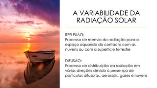 A VARIABILIDADE DA
RADIAÇÃO SOLAR
REFLEXÃO:
Processo de reenvio da radiação para o
espaço aquando do contacto com as
nuvens ou com a superfície terrestre
DIFUSÃO:
Processo de distribuição da radiação em
várias direções devido à presença de
partículas difusoras: aerossóis, gases e nuvens
 