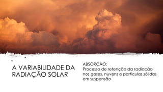A VARIABILIDADE DA
RADIAÇÃO SOLAR
ABSORÇÃO:
Processo de retenção da radiação
nos gases, nuvens e partículas sólidas
em suspensão
 