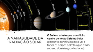 A VARIABILIDADE DA
RADIAÇÃO SOLAR
O Sol é a estrela que constitui o
centro do nosso Sistema Solar
(conjunto constituído pelo Sol e
todos os corpos celestes que estão
sob seu domínio gravitacional)
 