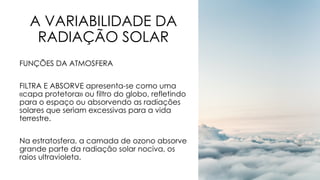 A VARIABILIDADE DA
RADIAÇÃO SOLAR
FUNÇÕES DA ATMOSFERA
FILTRA E ABSORVE apresenta-se como uma
«capa protetora» ou filtro do globo, refletindo
para o espaço ou absorvendo as radiações
solares que seriam excessivas para a vida
terrestre.
Na estratosfera, a camada de ozono absorve
grande parte da radiação solar nociva, os
raios ultravioleta.
 