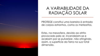 A VARIABILIDADE DA
RADIAÇÃO SOLAR
PROTEGE constitui uma barreira à entrada
de corpos estranhos, como os meteoritos.
Estes, na mesosfera, devido ao atrito
provocado pelo ar, incendeiam-se e
acabam por se pulverizar, não atingindo,
assim, a superfície da Terra na sua total
dimensão.
 