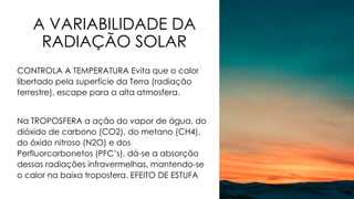 A VARIABILIDADE DA
RADIAÇÃO SOLAR
CONTROLA A TEMPERATURA Evita que o calor
libertado pela superfície da Terra (radiação
terrestre), escape para a alta atmosfera.
Na TROPOSFERA a ação do vapor de água, do
dióxido de carbono (CO2), do metano (CH4),
do óxido nitroso (N2O) e dos
Perfluorcarbonetos (PFC’s), dá-se a absorção
dessas radiações infravermelhas, mantendo-se
o calor na baixa troposfera. EFEITO DE ESTUFA
 