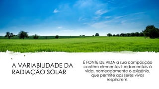A VARIABILIDADE DA
RADIAÇÃO SOLAR
É FONTE DE VIDA a sua composição
contém elementos fundamentais à
vida, nomeadamente o oxigénio,
que permite aos seres vivos
respirarem.
 