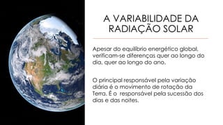 A VARIABILIDADE DA
RADIAÇÃO SOLAR
Apesar do equilíbrio energético global,
verificam-se diferenças quer ao longo do
dia, quer ao longo do ano.
O principal responsável pela variação
diária é o movimento de rotação da
Terra. É o responsável pela sucessão dos
dias e das noites.
 