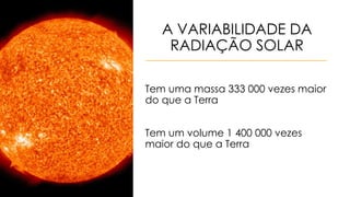 A VARIABILIDADE DA
RADIAÇÃO SOLAR
Tem uma massa 333 000 vezes maior
do que a Terra
Tem um volume 1 400 000 vezes
maior do que a Terra
 
