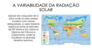 A VARIABILIDADE DA RADIAÇÃO
SOLAR
Apesar de o equador ser a
zona onde os raios solares
incidem com menor
obliquidade, o valor máximo
regista-se entre as latitudes
de 20º Norte e Sul, sobre os
trópicos de Câncer e
Capricórnio, onde se
localizam os grandes
desertos quentes.
 
