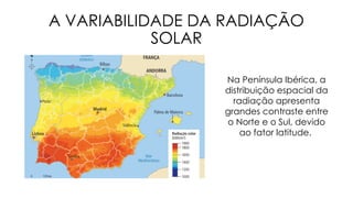 A VARIABILIDADE DA RADIAÇÃO
SOLAR
Na Península Ibérica, a
distribuição espacial da
radiação apresenta
grandes contraste entre
o Norte e o Sul, devido
ao fator latitude.
 