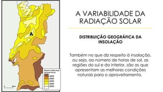 A VARIABILIDADE DA
RADIAÇÃO SOLAR
DISTRIBUIÇÃO GEOGRÁFICA DA
INSOLAÇÃO
Também no que diz respeito à insolação,
ou seja, ao número de horas de sol, as
regiões do sul e do interior, são as que
apresentam as melhores condições
naturais para o aproveitamento.
 