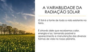 A VARIABILIDADE DA
RADIAÇÃO SOLAR
O Sol é a fonte de toda a vida existente na
terra.
É através dele que recebemos calor,
energia e luz, tornando possível o
aparecimento e manutenção das diversas
formas de vida no nosso planeta.
 