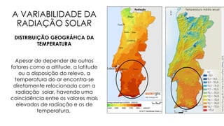 A VARIABILIDADE DA
RADIAÇÃO SOLAR
DISTRIBUIÇÃO GEOGRÁFICA DA
TEMPERATURA
Apesar de depender de outros
fatores como a altitude, a latitude
ou a disposição do relevo, a
temperatura do ar encontra-se
diretamente relacionada com a
radiação solar, havendo uma
coincidência entre os valores mais
elevados de radiação e os de
temperatura.
 