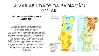 A VARIABILIDADE DA RADIAÇÃO
SOLAR
FATORES DETERMINANTES
ALTITUDE
Lugares com altitude mais
elevada são os que
apresentam temperaturas mais
baixas. A temperatura diminui,
na troposfera, 0,6º por cada
100 metros (gradiente térmico)
surgindo as temperaturas mais
baixas nos pontos de maior
altitude
 