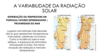 A VARIABILIDADE DA RADIAÇÃO
SOLAR
DISTRIBUIÇÃO DA TEMPERATURA EM
PORTUGAL FATORES DETERMINANTES |
PROXIMIDADE DO MAR
Lugares com latitude mais elevada
são os que apresentam temperaturas
mais baixas, sobretudo no Inverno.
Como a incidência solar é mais
oblíqua, a espessura da atmosfera
atravessada é maior, há menor
receção de radiação e menores
temperaturas
 