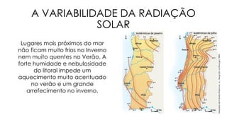 A VARIABILIDADE DA RADIAÇÃO
SOLAR
Lugares mais próximos do mar
não ficam muito frios no Inverno
nem muito quentes no Verão. A
forte humidade e nebulosidade
do litoral impede um
aquecimento muito acentuado
no verão e um grande
arrefecimento no inverno.
 