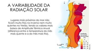 A VARIABILIDADE DA
RADIAÇÃO SOLAR
Lugares mais próximos do mar não
ficam muito frios no Inverno nem muito
quentes no Verão, tendo os valores mais
baixos de Amplitude Térmica Anual
(diferença entre a temperatura do mês
mais quente e a do mês mais frio).
 