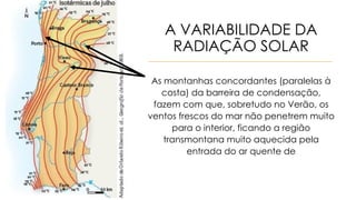 A VARIABILIDADE DA
RADIAÇÃO SOLAR
As montanhas concordantes (paralelas à
costa) da barreira de condensação,
fazem com que, sobretudo no Verão, os
ventos frescos do mar não penetrem muito
para o interior, ficando a região
transmontana muito aquecida pela
entrada do ar quente de
 