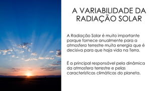 A VARIABILIDADE DA
RADIAÇÃO SOLAR
A Radiação Solar é muito importante
porque fornece anualmente para a
atmosfera terrestre muita energia que é
decisiva para que haja vida na Terra.
É a principal responsável pela dinâmica
da atmosfera terrestre e pelas
características climáticas do planeta.
 