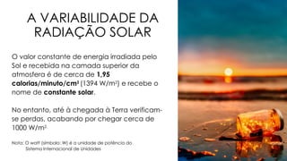 A VARIABILIDADE DA
RADIAÇÃO SOLAR
O valor constante de energia irradiada pelo
Sol e recebida na camada superior da
atmosfera é de cerca de 1,95
calorias/minuto/cm2
(1394 W/m2
) e recebe o
nome de constante solar.
No entanto, até à chegada à Terra verificam-
se perdas, acabando por chegar cerca de
1000 W/m2.
Nota: O watt (símbolo: W) é a unidade de potência do
Sistema Internacional de Unidades
 