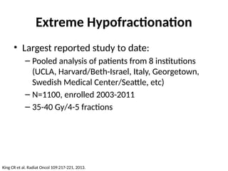 Extreme Hypofractionation
• Largest reported study to date:
– Pooled analysis of patients from 8 institutions
(UCLA, Harvard/Beth-Israel, Italy, Georgetown,
Swedish Medical Center/Seattle, etc)
– N=1100, enrolled 2003-2011
– 35-40 Gy/4-5 fractions
King CR et al. Radiat Oncol 109:217-221, 2013.
 