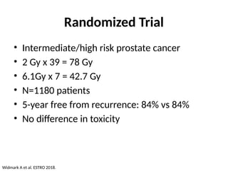 Randomized Trial
• Intermediate/high risk prostate cancer
• 2 Gy x 39 = 78 Gy
• 6.1Gy x 7 = 42.7 Gy
• N=1180 patients
• 5-year free from recurrence: 84% vs 84%
• No difference in toxicity
Widmark A et al. ESTRO 2018.
 