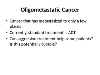 Oligometastatic Cancer
• Cancer that has metastasized to only a few
places
• Currently, standard treatment is ADT
• Can aggressive treatment help some patients?
Is this potentially curable?
 