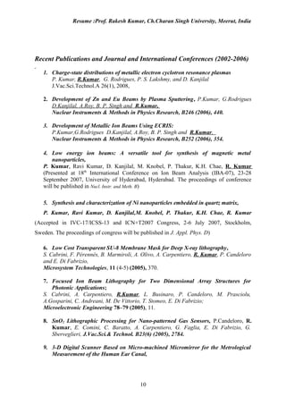 Resume :Prof. Rakesh Kumar, Ch.Charan Singh University, Meerut, India




Recent Publications and Journal and International Conferences (2002-2006)

   1. Charge-state distributions of metallic electron cyclotron resonance plasmas
      P. Kumar, R.Kumar, G. Rodrigues, P. S. Lakshmy, and D. Kanjilal
      J.Vac.Sci.Technol.A 26(1), 2008,

   2. Development of Zn and Eu Beams by Plasma Sputtering, P.Kumar, G.Rodrigues
      D.Kanjilal, A.Roy, B. P. Singh and R.Kumar,
      Nuclear Instruments & Methods in Physics Research, B246 (2006), 440.

   3. Development of Metallic Ion Beams Using ECRIS:
      P.Kumar,G.Rodrigues D.Kanjilal, A.Roy, B. P. Singh and R.Kumar,
      Nuclear Instruments & Methods in Physics Research, B252 (2006), 354.

   4. Low energy ion beams: A versatile tool for synthesis of magnetic metal
       nanoparticles,
   P. Kumar, Ravi Kumar, D. Kanjilal, M. Knobel, P. Thakur, K.H. Chae, R. Kumar
   (Presented at 18th International Conference on Ion Beam Analysis (IBA-07), 23-28
   September 2007, University of Hyderabad, Hyderabad. The proceedings of conference
   will be published in Nucl. Instr. and Meth. B)

   5. Synthesis and characterization of Ni nanoparticles embedded in quartz matrix,
   P. Kumar, Ravi Kumar, D. Kanjilal,M. Knobel, P. Thakur, K.H. Chae, R. Kumar
(Accepted in IVC-17/ICSS-13 and ICN+T2007 Congress, 2-6 July 2007, Stockholm,
Sweden. The proceedings of congress will be published in J. Appl. Phys. D)

   6. Low Cost Transparent SU-8 Membrane Mask for Deep X-ray lithography,
   S. Cabrini, F. Pérennès, B. Marmiroli, A. Olivo, A. Carpentiero, R. Kumar, P. Candeloro
   and E. Di Fabrizio,
   Microsystem Technologies, 11 (4-5) (2005), 370.

   7. Focused Ion Beam Lithography for Two Dimensional Array Structures for
      Photonic Applications;
   S. Cabrini, A. Carpentiero, R.Kumar, L. Businaro, P. Candeloro, M. Prasciolu,
   A.Gosparini, C. Andreani, M. De Vittorio, T. Stomeo, E. Di Fabrizio;
   Microelectronic Engineering 78–79 (2005), 11.

   8. SnO2 Lithographic Processing for Nano-patterned Gas Sensors, P.Candeloro, R.
      Kumar, E. Comini, C. Baratto, A. Carpentiero, G. Faglia, E. Di Fabrizio, G.
      Sberveglieri, J.Vac.Sci.& Technol. B23(6) (2005), 2784.

   9. 3-D Digital Scanner Based on Micro-machined Micromirror for the Metrological
      Measurement of the Human Ear Canal,




                                            10
 
