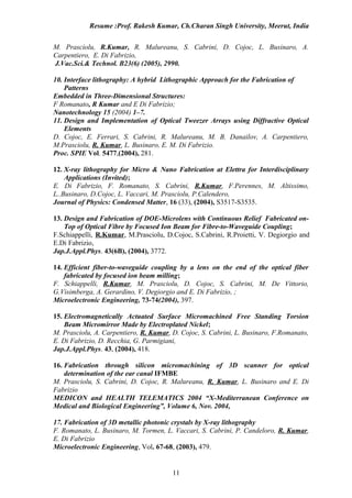 Resume :Prof. Rakesh Kumar, Ch.Charan Singh University, Meerut, India


M. Prasciolu, R.Kumar, R. Malureanu, S. Cabrini, D. Cojoc, L. Businaro, A.
Carpentiero, E. Di Fabrizio,
J.Vac.Sci.& Technol. B23(6) (2005), 2990.

10. Interface lithography: A hybrid Lithographic Approach for the Fabrication of
    Patterns
Embedded in Three-Dimensional Structures:
F Romanato, R Kumar and E Di Fabrizio;
Nanotechnology 15 (2004) 1–7.
11. Design and Implementation of Optical Tweezer Arrays using Diffractive Optical
    Elements
D. Cojoc, E. Ferrari, S. Cabrini, R. Malureanu, M. B. Danailov, A. Carpentiero,
M.Prasciolu, R. Kumar, L. Businaro, E. M. Di Fabrizio.
Proc. SPIE Vol. 5477,(2004), 281.

12. X-ray lithography for Micro & Nano Fabrication at Elettra for Interdisciplinary
    Applications (Invited);
E. Di Fabrizio, F. Romanato, S. Cabrini, R.Kumar, F.Perennes, M. Altissimo,
L..Businaro, D.Cojoc, L. Vaccari, M. Prasciolu, P.Calendero,
Journal of Physics: Condensed Matter, 16 (33), (2004), S3517-S3535.

13. Design and Fabrication of DOE-Microlens with Continuous Relief Fabricated on-
    Top of Optical Fibre by Focused Ion Beam for Fibre-to-Waveguide Coupling;
F.Schiappelli, R.Kumar, M.Prasciolu, D.Cojoc, S.Cabrini, R.Proietti, V. Degiorgio and
E.Di Fabrizio,
Jap.J.Appl.Phys. 43(6B), (2004), 3772.

14. Efficient fiber-to-waveguide coupling by a lens on the end of the optical fiber
    fabricated by focused ion beam milling;
F. Schiappelli, R.Kumar, M. Prasciolu, D. Cojoc, S. Cabrini, M. De Vittorio,
G.Visimberga, A. Gerardino, V. Degiorgio and E. Di Fabrizio, ;
Microelectronic Engineering, 73-74(2004), 397.

15. Electromagnetically Actuated Surface Micromachined Free Standing Torsion
    Beam Micromirror Made by Electroplated Nickel;
M. Prasciolu, A. Carpentiero, R. Kumar, D. Cojoc, S. Cabrini, L. Businaro, F.Romanato,
E. Di Fabrizio, D. Recchia, G. Parmigiani,
Jap.J.Appl.Phys. 43, (2004), 418.

16. Fabrication through silicon micromachining of 3D scanner for optical
    determination of the ear canal IFMBE
M. Prasciolu, S. Cabrini, D. Cojoc, R. Malureanu, R. Kumar, L. Businaro and E. Di
Fabrizio
MEDICON and HEALTH TELEMATICS 2004 “X-Mediterranean Conference on
Medical and Biological Engineering”, Volume 6, Nov. 2004,

17. Fabrication of 3D metallic photonic crystals by X-ray lithography
F. Romanato, L. Businaro, M. Tormen, L. Vaccari, S. Cabrini, P. Candeloro, R. Kumar,
E. Di Fabrizio
Microelectronic Engineering, Vol. 67-68, (2003), 479.


                                        11
 